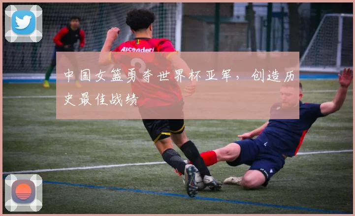 中国女篮勇夺世界杯亚军，创造历史最佳战绩