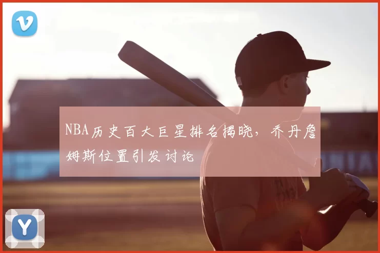 NBA历史百大巨星排名揭晓，乔丹詹姆斯位置引发讨论