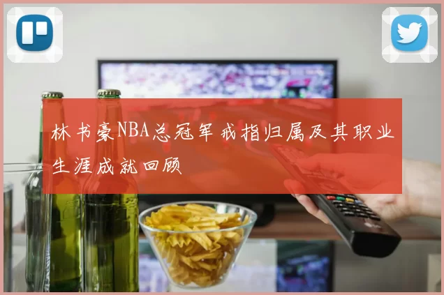 林书豪NBA总冠军戒指归属及其职业生涯成就回顾
