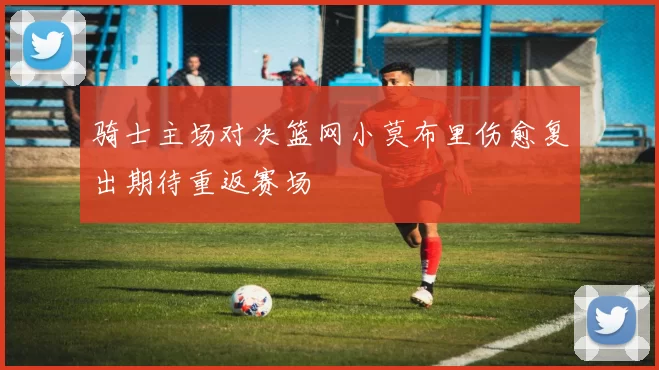 骑士主场对决篮网小莫布里伤愈复出期待重返赛场
