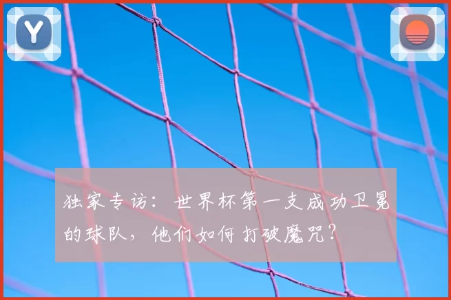 独家专访：世界杯第一支成功卫冕的球队，他们如何打破魔咒？