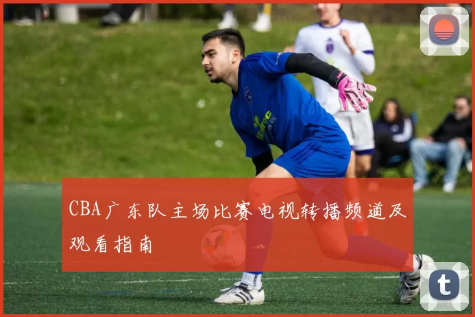 CBA广东队主场比赛电视转播频道及观看指南