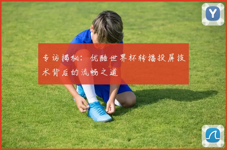 专访揭秘：优酷世界杯转播投屏技术背后的流畅之道