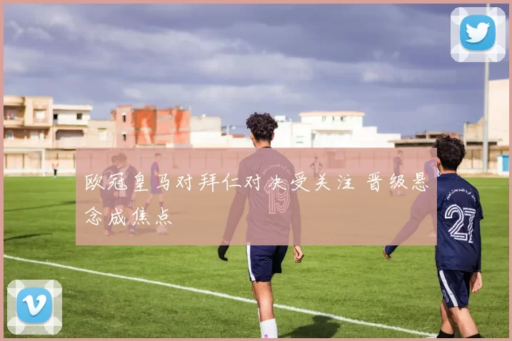 欧冠皇马对拜仁对决受关注 晋级悬念成焦点