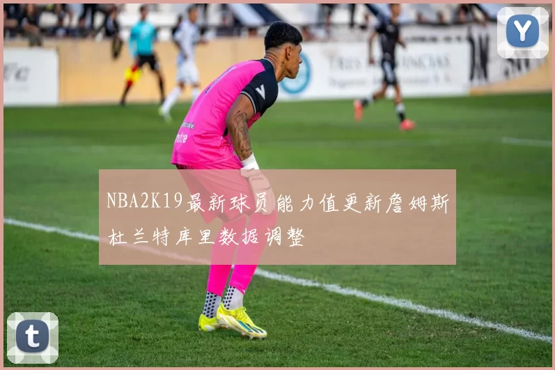 NBA2K19最新球员能力值更新詹姆斯杜兰特库里数据调整
