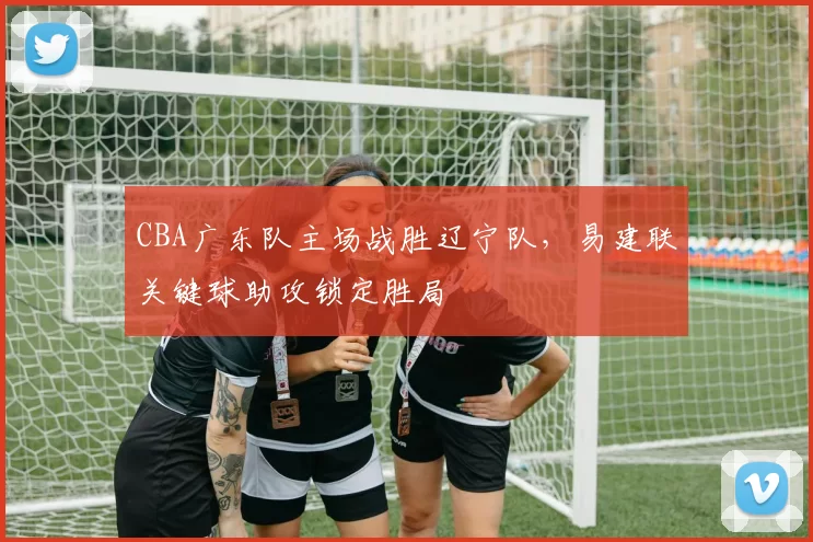 CBA广东队主场战胜辽宁队，易建联关键球助攻锁定胜局