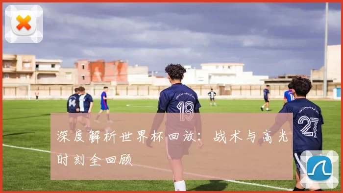 深度解析世界杯回放:战术与高光时刻全回顾
