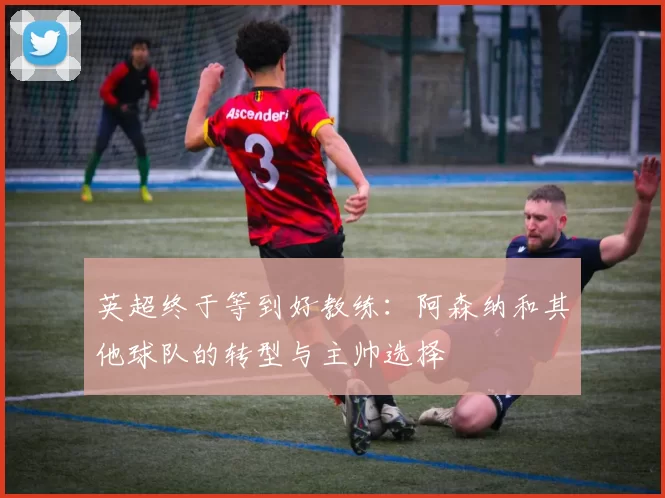 英超终于等到好教练:阿森纳和其他球队的转型与主帅选择