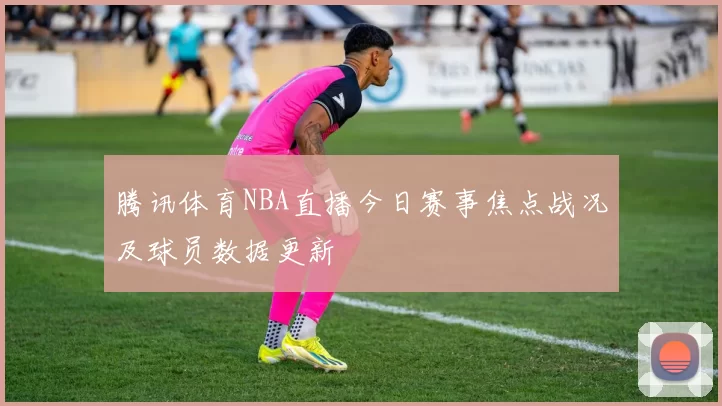 腾讯体育NBA直播今日赛事焦点战况及球员数据更新