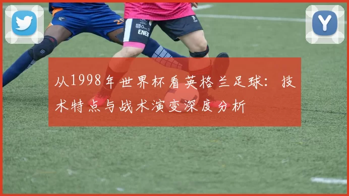 从1998年世界杯看英格兰足球：技术特点与战术演变深度分析