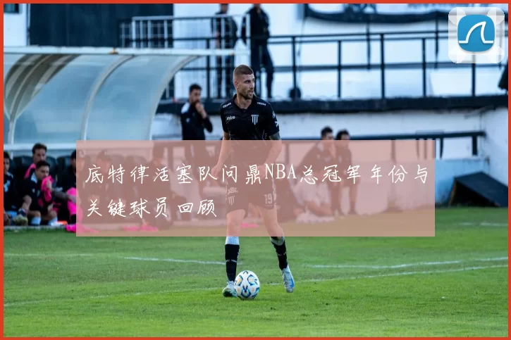 底特律活塞队问鼎NBA总冠军年份与关键球员回顾
