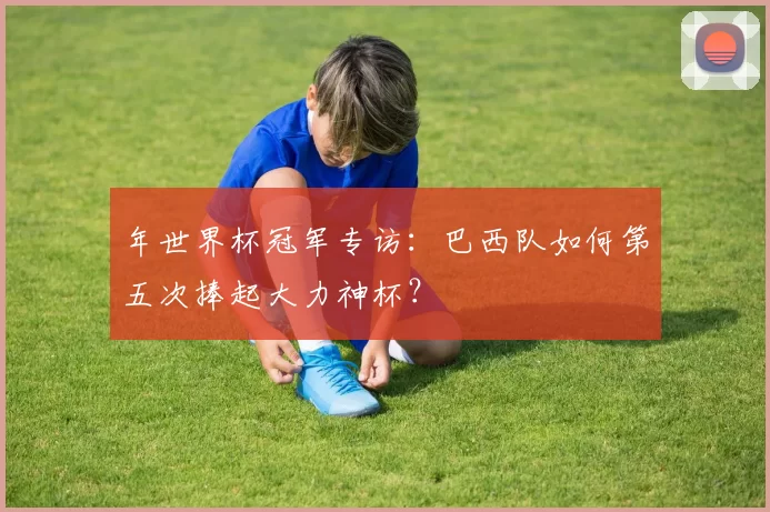 年世界杯冠军专访：巴西队如何第五次捧起大力神杯？