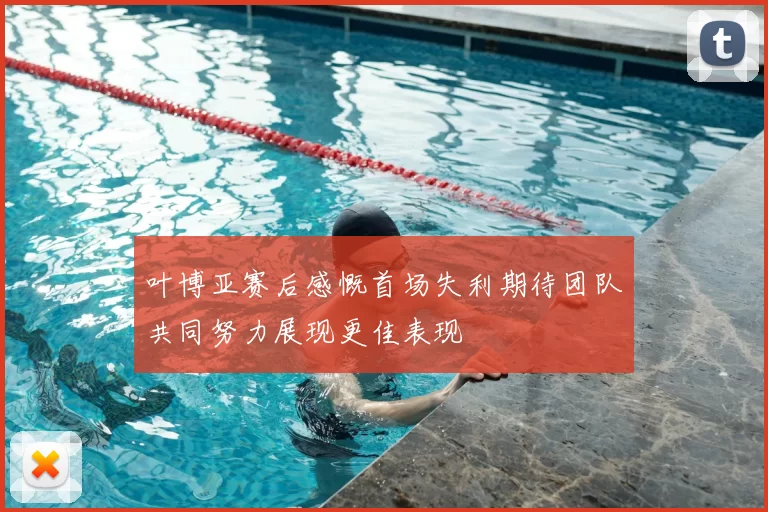 叶博亚赛后感慨首场失利期待团队共同努力展现更佳表现