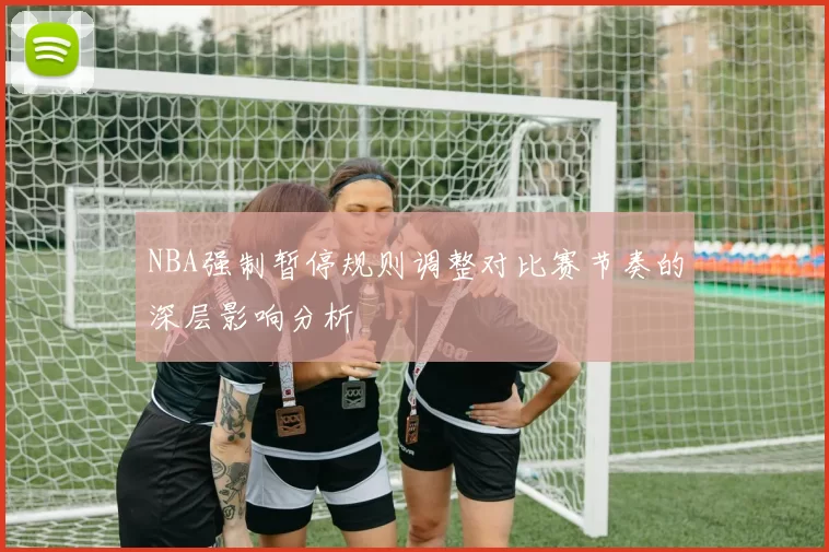 NBA强制暂停规则调整对比赛节奏的深层影响分析