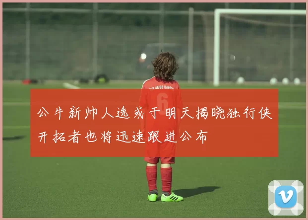 公牛新帅人选或于明天揭晓独行侠开拓者也将迅速跟进公布