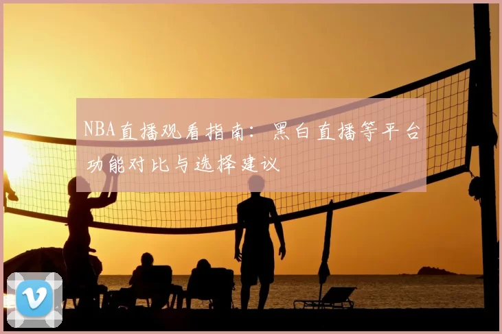 NBA直播观看指南：黑白直播等平台功能对比与选择建议