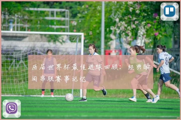 历届世界杯最佳进球回顾：经典瞬间串联赛事记忆