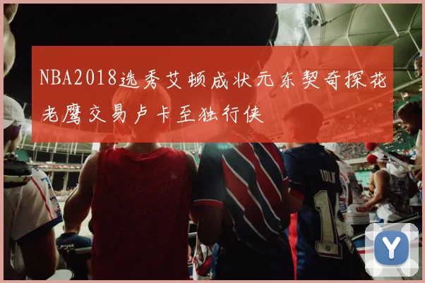 NBA2018选秀艾顿成状元东契奇探花老鹰交易卢卡至独行侠