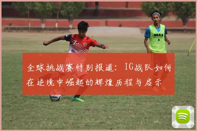 全球挑战赛特别报道：IG战队如何在逆境中崛起的辉煌历程与启示