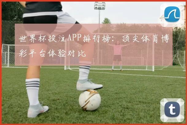 世界杯投注APP排行榜：顶尖体育博彩平台体验对比