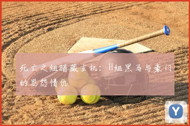 死亡之组暗藏玄机:H组黑马与豪门的恩怨情仇