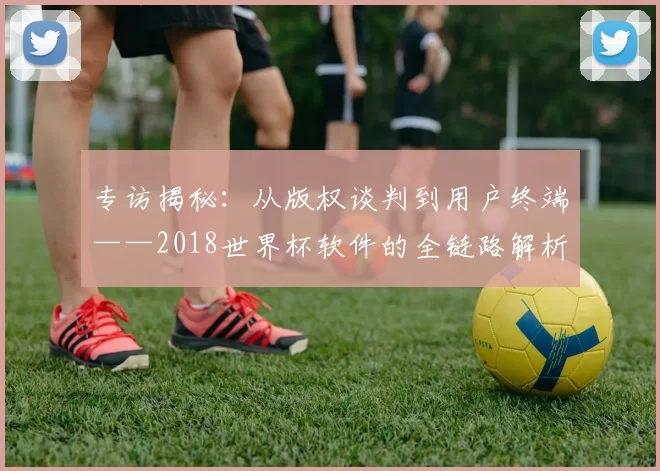 专访揭秘：从版权谈判到用户终端——2018世界杯软件的全链路解析