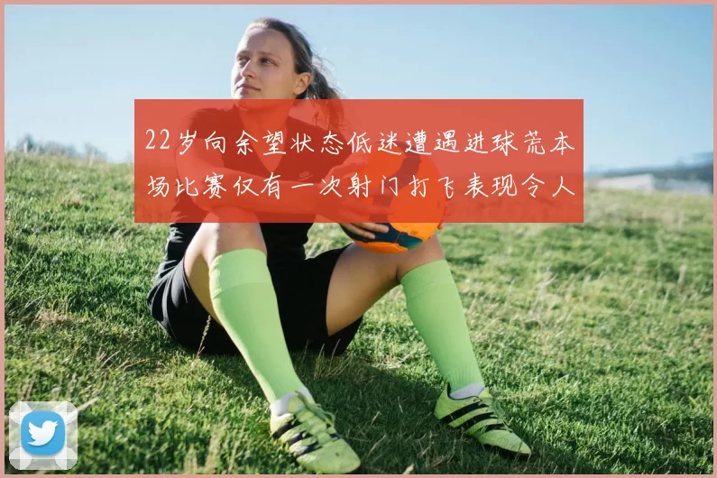 22岁向余望状态低迷遭遇进球荒本场比赛仅有一次射门打飞表现令人失望