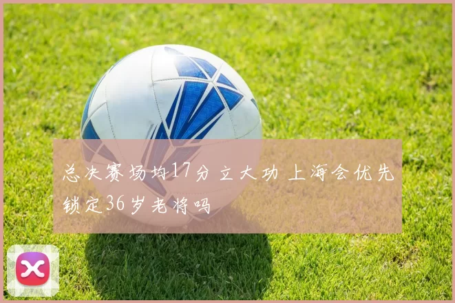 总决赛场均17分立大功 上海会优先锁定36岁老将吗