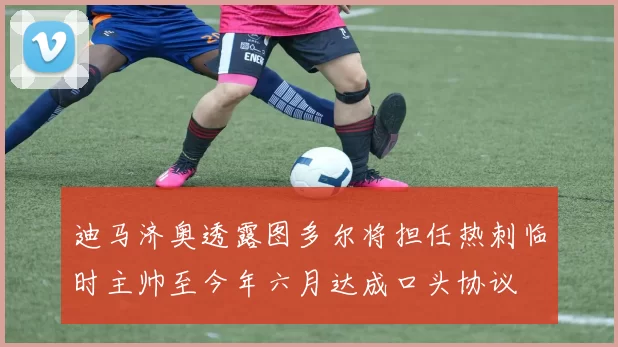 迪马济奥透露图多尔将担任热刺临时主帅至今年六月达成口头协议