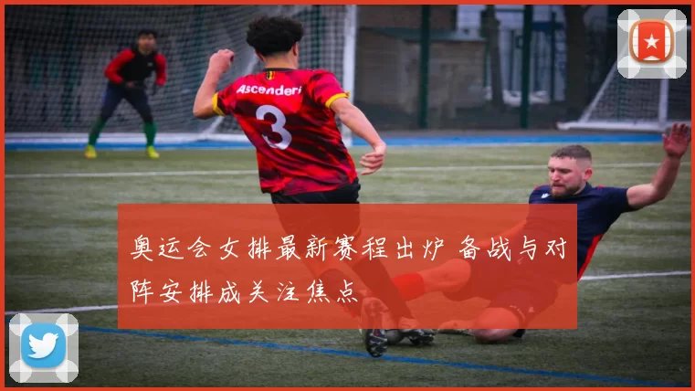 奥运会女排最新赛程出炉 备战与对阵安排成关注焦点