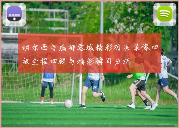 切尔西与成都蓉城精彩对决录像回放全程回顾与精彩瞬间分析