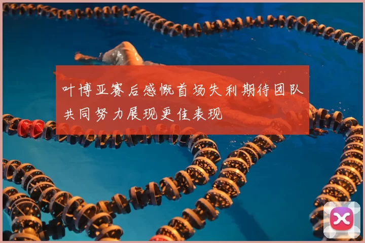 叶博亚赛后感慨首场失利期待团队共同努力展现更佳表现