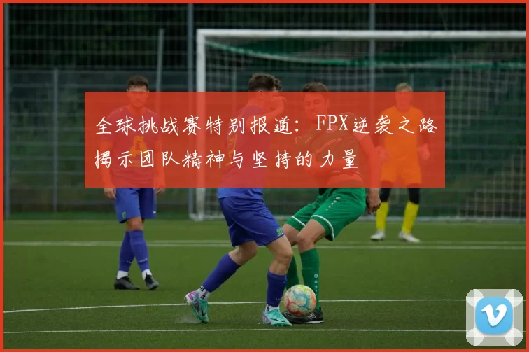 全球挑战赛特别报道：FPX逆袭之路揭示团队精神与坚持的力量