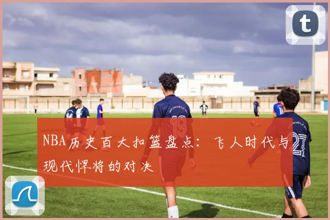 NBA历史百大扣篮盘点:飞人时代与现代悍将的对决