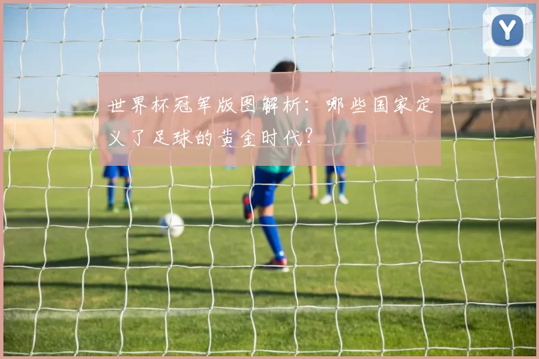 世界杯冠军版图解析：哪些国家定义了足球的黄金时代？