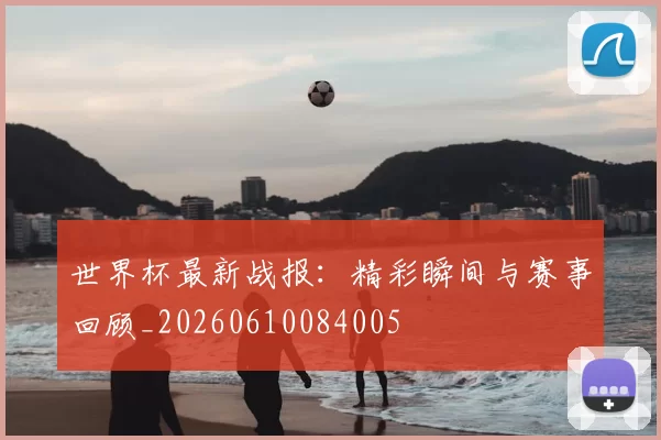 世界杯最新战报：精彩瞬间与赛事回顾_20260610084005