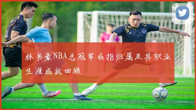 林书豪NBA总冠军戒指归属及其职业生涯成就回顾