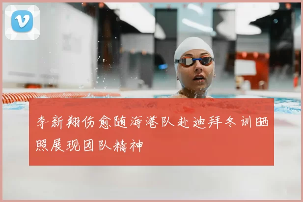 李新翔伤愈随海港队赴迪拜冬训晒照展现团队精神