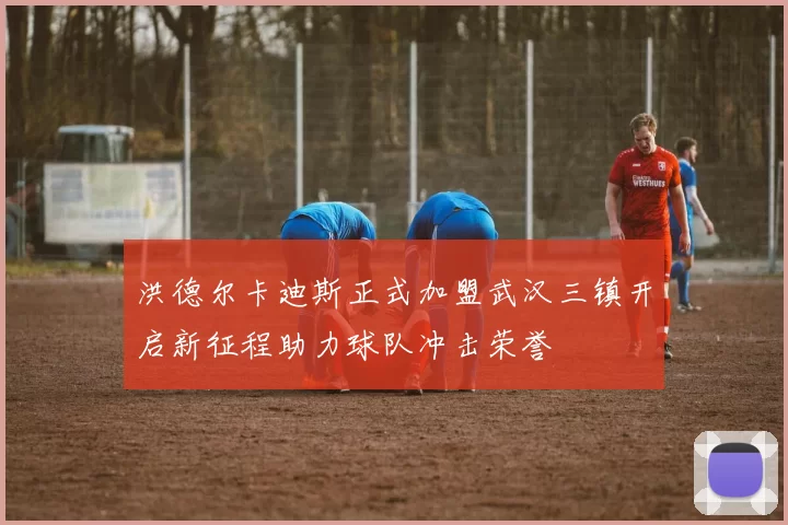 洪德尔卡迪斯正式加盟武汉三镇开启新征程助力球队冲击荣誉