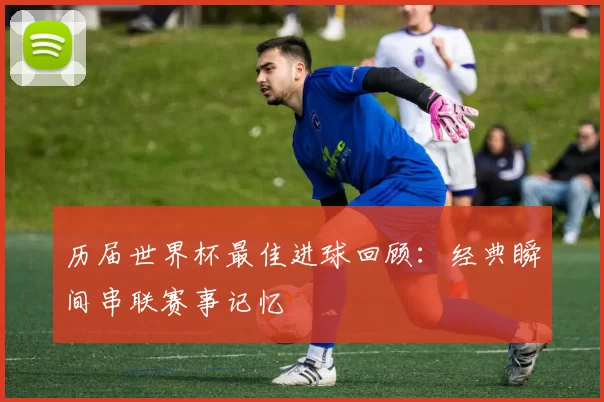 历届世界杯最佳进球回顾：经典瞬间串联赛事记忆