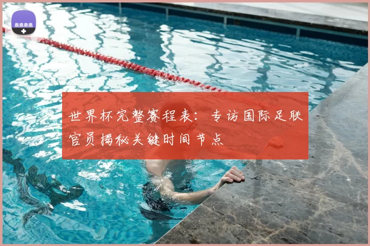 世界杯完整赛程表：专访国际足联官员揭秘关键时间节点