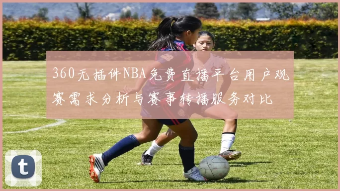 360无插件NBA免费直播平台用户观赛需求分析与赛事转播服务对比
