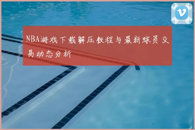 NBA游戏下载解压教程与最新球员交易动态分析