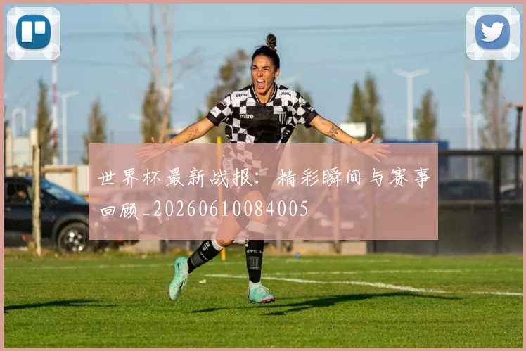 世界杯最新战报：精彩瞬间与赛事回顾_20260610084005