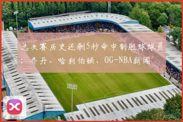 总决赛历史还剩5秒命中制胜球球员:乔丹、哈利伯顿、OG-NBA新闻