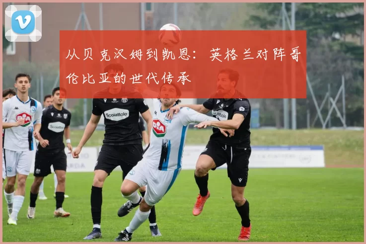 从贝克汉姆到凯恩：英格兰对阵哥伦比亚的世代传承