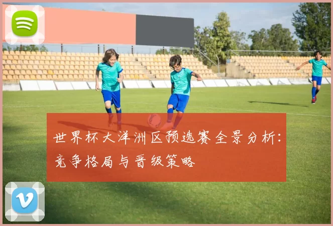 世界杯大洋洲区预选赛全景分析：竞争格局与晋级策略
