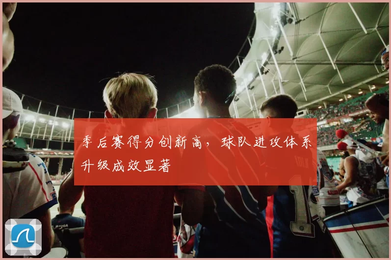 季后赛得分创新高，球队进攻体系升级成效显著