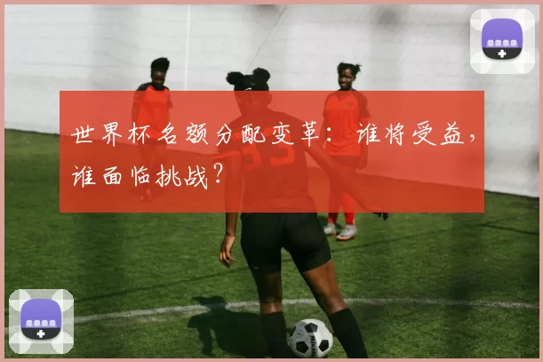 世界杯名额分配变革:谁将受益,谁面临挑战?
