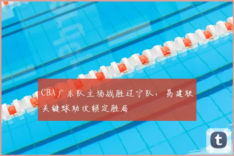 CBA广东队主场战胜辽宁队，易建联关键球助攻锁定胜局